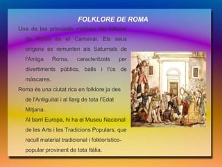 FOLKLORE DE ROMA
Una de les principals mostres del folklore
  de Roma és el Carnaval. Els seus
  orígens es remunten als Saturnals de
  l'Antiga    Roma,      caracteritzats       per
  divertiments públics, balls i l'ús de
  màscares.
Roma és una ciutat rica en folklore ja des
  de l'Antiguitat i al llarg de tota l‘Edat
  Mitjana.
  Al barri Europa, hi ha el Museu Nacional
  de les Arts i les Tradicions Populars, que
  recull material tradicional i folklorístico-
  popular provinent de tota Itàlia.
 