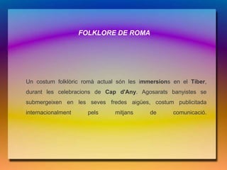 FOLKLORE DE ROMA




Un costum folklòric romà actual són les immersions en el Tíber,
durant les celebracions de Cap d'Any. Agosarats banyistes se
submergeixen en les seves fredes aigües, costum publicitada
internacionalment     pels     mitjans     de      comunicació.
 