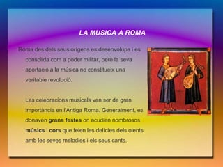 LA MUSICA A ROMA

Roma des dels seus orígens es desenvolupa i es
  consolida com a poder militar, però la seva
  aportació a la música no constitueix una
  veritable revolució.


  Les celebracions musicals van ser de gran
  importància en l'Antiga Roma. Generalment, es
  donaven grans festes on acudien nombrosos
  músics i cors que feien les delícies dels oients
  amb les seves melodies i els seus cants.
 