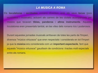 LA MUSICA A ROMA
Els Ioculatores i acròbates romans divertien amb els seus Iocus (jocs
  acrobàtics i musicals), actuant als carrers de les ciutats acompanyats per
  músics que tocaven tíbies, panderos i altres instruments. Aquests
  Ioculatores eren presentats també, en les viles dels romans rics i poderosos.


  Durant aquestes jornades musicals arribaven de totes les parts de l'Imperi,
  diversos "músics virtuosos" que eren respectats i considerats en tot l'Imperi
  ja que la música era considerada com un important espectacle, fent que
  aquests "músics virtuosos" gaudissin de condicions i tractes molt especials
  entre els romans.
 
