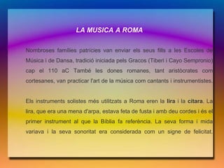 LA MUSICA A ROMA

Nombroses famílies patrícies van enviar els seus fills a les Escoles de
Música i de Dansa, tradició iniciada pels Gracos (Tiberi i Cayo Sempronio)
cap el 110 aC També les dones romanes, tant aristòcrates com
cortesanes, van practicar l'art de la música com cantants i instrumentistes.


Els instruments solistes més utilitzats a Roma eren la lira i la cítara. La
lira, que era una mena d'arpa, estava feta de fusta i amb deu cordes i és el
primer instrument al que la Bíblia fa referència. La seva forma i mida
variava i la seva sonoritat era considerada com un signe de felicitat.
 