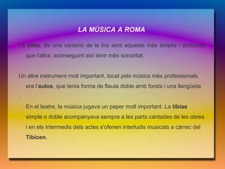 LA MÚSICA A ROMA

La cités, és una variació de la lira sent aquesta més àmplia i profunda
    que l'altra, aconseguint així tenir més sonoritat.


Un altre instrument molt important, tocat pels músics més professionals
    era l‘aulos, que tenia forma de flauta doble amb forats i una llengüeta
.
    En el teatre, la música jugava un paper molt important. La tibiae
    simple o doble acompanyava sempre a les parts cantades de les obres
    i en els intermedis dels actes s'oferien interludis musicals a càrrec del
    Tibicen.
 