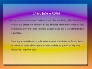LA MUSICA A ROMA

Quant a la música usada en l'exèrcit romà, Servio Tulio (578-534 aC) va
  instituir els grups de músics en les Milícies Romanes integrats per
  instruments de vent i amb funcions específiques per a les cerimònies i
  el combat.


  Encara que considerem que la música romana es basa en l'assimilació
  de la cultura musical dels territoris conquistats, sí que hi ha algunes
  variacions i improvisació.
 