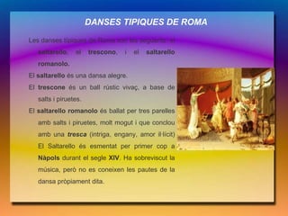 DANSES TIPIQUES DE ROMA

Les danses típiques de Roma són les següents: el
   saltarello,   el    trescono,   i   el   saltarello
   romanolo.
El saltarello és una dansa alegre.
El trescone és un ball rústic vivaç, a base de
   salts i piruetes.
El saltarello romanolo és ballat per tres parelles
   amb salts i piruetes, molt mogut i que conclou
   amb una tresca (intriga, engany, amor il·lícit)
   El Saltarello és esmentat per primer cop a
   Nàpols durant el segle XIV. Ha sobreviscut la
   música, però no es coneixen les pautes de la
   dansa pròpiament dita.
 