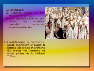 LA REPÚBLICA:
 La República romana va ser
    establerta el 509 a.C.
 Els més importants eren els dos
    cònsols       que       exercien
    l'autoritat            executiva
    anomenada imperium.




Els cònsols havíen de contendre el
   Senat, originalment un consell de
   noblesa, que creixia en grandària.
   Els romans van sotmetre els
   altres poblats de la Península
   Itàlica.
 