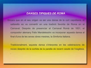 DANSES TIPIQUES DE ROMA

Encara que en el seu origen va ser una dansa de la cort napolitana, el
  saltarello es va convertir en una tradició favorita de Roma en el
  Carnaval. Després de presenciar el Carnaval Romà de 1831, el
  compositor alemany Felix Mendelssohn va incorporar aquesta dansa al
  final d'una de les seves obres mestres, la Simfonia Italiana.


  Tradicionalment, aquesta dansa s'interpreta en les celebracions de
  noces després de la sortida de la parella de recent casats de l’església.
  .
 