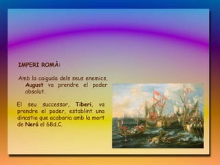 IMPERI ROMÀ:

Amb la caiguda dels seus enemics,
  August va prendre el poder
  absolut.

El seu successor, Tiberi, va
prendre el poder, establint una
dinastia que acabaria amb la mort
de Neró el 68d.C.
 