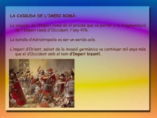LA CAIGUDA DE L'IMERI ROMÀ:

La caiguda de l‘Imperi romà és el procés que va portar a la fragmentació
   de l'Imperi romà d'Occident, l'any 476.

La batalla d‘Adriatropolis va ser un seriós avís.

L‘imperi d‘Orient, salvat de la invasió germànica va continuar mil anys més
   que el d‘Occident amb el nom d‘Imperi bizantí.
 