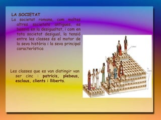 LA SOCIETAT
La societat romana, com moltes
  altres societats antigues, es
  basava en la desigualtat, i com en
  tota societat desigual, la tensió
  entre les classes és el motor de
  la seva història i la seva principal
  característica




Les classes que es van distingir van
  ser cinc : patricis, plebeus,
  esclaus, clients i lliberts.
 