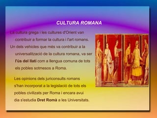CULTURA ROMANA
La cultura grega i les cultures d'Orient van
   contribuir a formar la cultura i l'art romans.
Un dels vehicles que més va contribuir a la
   universalització de la cultura romana, va ser
   l'ús del llatí com a llengua comuna de tots
   els pobles sotmesos a Roma.

Les opinions dels juriconsults romans
  s'han incorporat a la legislació de tots els
  pobles civilizats per Roma i encara avui
  dia s'estudia Dret Romà a les Universitats.
 