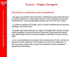 Experiències TAC  a l'Educació d'Adults | curs 2011/2012 Asignatura Conclusions i comentaris sobre l'experiència - Ha sigut una activitat molt motivadora i interessant ja que molts alumnes no havien planificat un viatge abans de fer-lo. Els ha agradat usar la web viamichelin.es i veure els possibles itineraris per anar d'un lloc a l'altre. - La majoria coneixien el Google, però no havien treballat amb les opcions del Maps i de l'Street View. - El poder pujar fotos fetes per un mateix al Google Earth, també ha tingut molta acceptació. Ho hem fet amb el Panoramio. Aquí també han aprés com descarregar fotos de la càmera digital a l'ordinador a través del port USB. - Si un vol profunditzar  ja ha adquirit els coneixements mínims i només cal disposar de més temps per a fer tasques una mica més complexes. La part que els ha costat més ha   sigut el de treballar amb les fotografies i penjar-les al Panoramio. Projecte: “ Viatge a Tarragona ” 