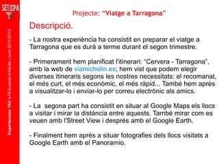 Experiències TAC  a l'Educació d'Adults | curs 2011/2012 Descripció. - La nostra experiència ha consistit en preparar el viatge a Tarragona que es durà a terme durant el segon trimestre. - Primerament hem planificat l'itinerari: “Cervera - Tarragona”, amb la web de  viamichelin.es ; hem vist que podem elegir diverses itineraris segons les nostres necessitats: el recomanat, el més curt, el més econòmic, el més ràpid... També hem après a visualitzar-lo i enviar-lo per correu electrònic als amics. - La  segona part ha consistit en situar al Google Maps els llocs a visitar i mirar la distància entre aquests. També mirar com es veuen amb l'Street View i després amb el Google Earth. - Finalment hem après a situar fotografies dels llocs visitats a Google Earth amb el Panoramio. Projecte: “ Viatge a Tarragona ” 