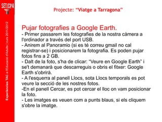 Experiències TAC  a l'Educació d'Adults | curs 2011/2012 Pujar fotografies a Google Earth. - Primer passarem les fotografies de la nostra càmera a l'ordinador a través del port USB. - Anirem al Panoramio (si es té correu gmail no cal registrar-se) i posicionarem la fotografia. Es poden pujar fotos fins a 2 GB. - Dalt de la foto, s'ha de clicar: “Veure en Google Earth” i se't demanarà que descarreguis o obris el fitxer: Google Earth s'obrirà. - A l'esquerra al panell Llocs, sota Llocs temporals es pot veure la secció de les nostres fotos. -En el panell Cercar, es pot cercar el lloc on vam posicionar la foto. - Les imatges es veuen com a punts blaus, si els cliquem s'obre la imatge. Projecte: “ Viatge a Tarragona ” 