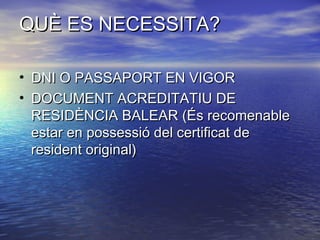 QUÈ ES NECESSITA?QUÈ ES NECESSITA?
• DNI O PASSAPORT EN VIGORDNI O PASSAPORT EN VIGOR
• DOCUMENT ACREDITATIU DEDOCUMENT ACREDITATIU DE
RESIDÈNCIA BALEAR (És recomenableRESIDÈNCIA BALEAR (És recomenable
estar en possessió del certificat deestar en possessió del certificat de
resident original)resident original)
 