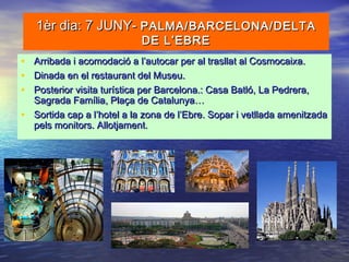 1èr dia: 7 JUNY-1èr dia: 7 JUNY- PALMA/BARCELONA/DELTAPALMA/BARCELONA/DELTA
DE L’EBREDE L’EBRE
• Arribada i acomodació a l’autocar per al trasllat al Cosmocaixa.Arribada i acomodació a l’autocar per al trasllat al Cosmocaixa.
• Dinada en el restaurant del Museu.Dinada en el restaurant del Museu.
• Posterior visita turística per Barcelona.: Casa Batló, La Pedrera,Posterior visita turística per Barcelona.: Casa Batló, La Pedrera,
Sagrada Família, Plaça de Catalunya…Sagrada Família, Plaça de Catalunya…
• Sortida cap a l’hotel a la zona de l’Ebre. Sopar i vetllada amenitzadaSortida cap a l’hotel a la zona de l’Ebre. Sopar i vetllada amenitzada
pels monitors. Allotjament.pels monitors. Allotjament.
 