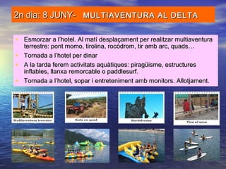 2n dia: 8 JUNY-2n dia: 8 JUNY- MULTIAVENTURA AL DELTAMULTIAVENTURA AL DELTA
• Esmorzar a l’hotel. Al matí desplaçament per realitzar multiaventuraEsmorzar a l’hotel. Al matí desplaçament per realitzar multiaventura
terrestre: pont momo, tirolina, rocòdrom, tir amb arc, quads…terrestre: pont momo, tirolina, rocòdrom, tir amb arc, quads…
• Tornada a l’hotel per dinarTornada a l’hotel per dinar
• A la tarda ferem activitats aquàtiques: piragüisme, estructuresA la tarda ferem activitats aquàtiques: piragüisme, estructures
inflables, llanxa remorcable o paddlesurf.inflables, llanxa remorcable o paddlesurf.
• Tornada a l’hotel, sopar i entreteniment amb monitors. Allotjament.Tornada a l’hotel, sopar i entreteniment amb monitors. Allotjament.
 