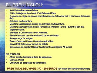 EL PREU INCLOU:EL PREU INCLOU:
• Avió Palma-Barcelona-Palma.Avió Palma-Barcelona-Palma.
• 2 Nits d’allotjament en hotel 3* al Delta de l’Ebre2 Nits d’allotjament en hotel 3* al Delta de l’Ebre
• E.stància en règim de pensió completa (des de l’almorzar del 1r dia fins el del darrerE.stància en règim de pensió completa (des de l’almorzar del 1r dia fins el del darrer
dia).dia).
• Activitats multiaventura.Activitats multiaventura.
• Monitors especialitzats durant les activitats multiaventura.Monitors especialitzats durant les activitats multiaventura.
• Monitors acompanyants durant l’arribada a l’hotel el 1er dia i durant el 2on dia.Monitors acompanyants durant l’arribada a l’hotel el 1er dia i durant el 2on dia.
• Vigilant nocturn.Vigilant nocturn.
• Entrades a Cosmocaixa i Port Aventura.Entrades a Cosmocaixa i Port Aventura.
• Servei d’autocar per a la realització de les activitats.Servei d’autocar per a la realització de les activitats.
• Assegurança de viatges.Assegurança de viatges.
• Taxes d’aeroport i taxes i impostos aplicables.Taxes d’aeroport i taxes i impostos aplicables.
• Servei FEE (càrrec per emisió de bitllet)Servei FEE (càrrec per emisió de bitllet)
• Descompte de resident Balear (suplement no residents 75 euros)Descompte de resident Balear (suplement no residents 75 euros)
NO S’INCLOU:NO S’INCLOU:
• Altres tickets d’entrada a llocs de pagament.Altres tickets d’entrada a llocs de pagament.
• Extres a l’hotelExtres a l’hotel
• Cobertura de despeses de cancelació.Cobertura de despeses de cancelació.
PREU TOTAL DEL VIAGE: 370 – 380 EUROSPREU TOTAL DEL VIAGE: 370 – 380 EUROS (En funció del nombre d’alumnes)(En funció del nombre d’alumnes)
 