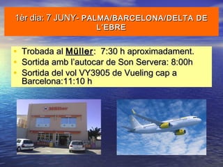 1èr dia: 7 JUNY-1èr dia: 7 JUNY- PALMA/BARCELONA/DELTA DEPALMA/BARCELONA/DELTA DE
L’EBREL’EBRE
• Trobada alTrobada al MüllerMüller: 7:30 h aproximadament.: 7:30 h aproximadament.
• Sortida amb l’autocar de Son Servera: 8:00hSortida amb l’autocar de Son Servera: 8:00h
• Sortida del vol VY3905 de Vueling cap aSortida del vol VY3905 de Vueling cap a
Barcelona:11:10 hBarcelona:11:10 h
 