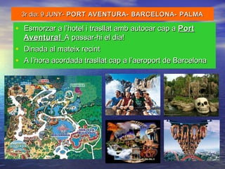 3r dia: 9 JUNY-3r dia: 9 JUNY- PORT AVENTURA- BARCELONA- PALMAPORT AVENTURA- BARCELONA- PALMA
• Esmorzar a l’hotel i trasllat amb autocar cap aEsmorzar a l’hotel i trasllat amb autocar cap a PortPort
Aventura!Aventura! A passar-hi el dia!A passar-hi el dia!
• Dinada al mateix recintDinada al mateix recint
• A l’hora acordada trasllat cap a l’aeroport de BarcelonaA l’hora acordada trasllat cap a l’aeroport de Barcelona
 