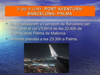 • Ens traslladarem a l’aeroport de Barcelona perEns traslladarem a l’aeroport de Barcelona per
sortir amb el vol VY3914 de les 22:40h desortir amb el vol VY3914 de les 22:40h de
Vueling destí Palma de Mallorca.Vueling destí Palma de Mallorca.
• Arribada prevista a les 23:30h a Palma.Arribada prevista a les 23:30h a Palma.
3r dia: 9 JUNY-3r dia: 9 JUNY- PORT AVENTURA-PORT AVENTURA-
BARCELONA- PALMABARCELONA- PALMA
 