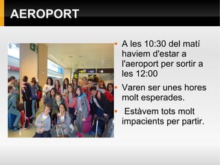 AEROPORT
 A les 10:30 del matí
haviem d'estar a
l'aeroport per sortir a
les 12:00
 Varen ser unes hores
molt esperades.
 Estàvem tots molt
impacients per partir.
 