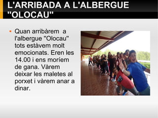 L'ARRIBADA A L'ALBERGUE
''OLOCAU''
 Quan arribàrem a
l'albergue ''Olocau''
tots estàvem molt
emocionats. Eren les
14.00 i ens moríem
de gana. Vàrem
deixar les maletes al
porxet i vàrem anar a
dinar.
 