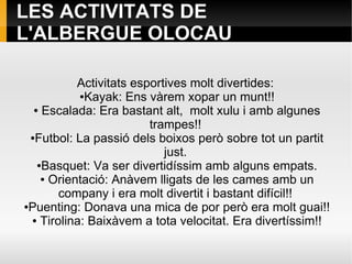 LES ACTIVITATS DE
L'ALBERGUE OLOCAU
Activitats esportives molt divertides:
●Kayak: Ens vàrem xopar un munt!!
● Escalada: Era bastant alt, molt xulu i amb algunes
trampes!!
●Futbol: La passió dels boixos però sobre tot un partit
just.
●Basquet: Va ser divertidíssim amb alguns empats.
● Orientació: Anàvem lligats de les cames amb un
company i era molt divertit i bastant difícil!!
●Puenting: Donava una mica de por però era molt guai!!
● Tirolina: Baixàvem a tota velocitat. Era divertíssim!!
 