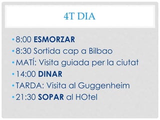 4T DIA
•8:00 ESMORZAR
•8:30 Sortida cap a Bilbao
•MATÍ: Visita guiada per la ciutat
•14:00 DINAR
•TARDA: Visita al Guggenheim
•21:30 SOPAR al HOtel
 