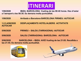 ITINERARI
1/06/2020 IBIZA- BARCELONA: Vueling de las 08:40 horas. Heu d’estar
a l’aeroport a les 06:30. Es demana molta puntualitat.
1/06/2020 Arribada a Barcelona BARCELONA PIRINEU: AUTOCAR
1,2,3,4/06/2020 DESPLAÇAMENTS HOTEL/ALBERG ACTIVITATS
AUTOCAR
5/06/2020 PIRINEU – SALOU (TARRAGONA): AUTOCAR
5/06/2020 SALOU (TARRAGONA)- BARCELONA: AUTOCAR
5/06/2020 BARCELONA – IBIZA: AVIÓ Vueling de las 21:05. Recollida a
las 21:45. Es demana molta puntualitat.
 