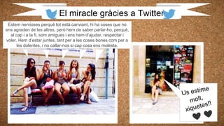 El miracle gràcies a Twitter
Estem nervioses perquè tot està canviant, hi ha coses que no
ens agraden de les altres, però hem de saber parlar-ho, perquè,
al cap i a la fi, som amigues i ens hem d’ajudar, respectar i
voler. Hem d’estar juntes, tant per a les coses bones com per a
les dolentes, i no callar-nos si cap cosa ens molesta.
 