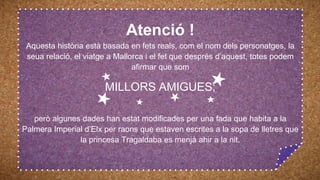 Atenció !
Aquesta història està basada en fets reals, com el nom dels personatges, la
seua relació, el viatge a Mallorca i el fet que després d’aquest, totes podem
afirmar que som
MILLORS AMIGUES;
però algunes dades han estat modificades per una fada que habita a la
Palmera Imperial d’Elx per raons que estaven escrites a la sopa de lletres que
la princesa Tragaldaba es menjà ahir a la nit.
 