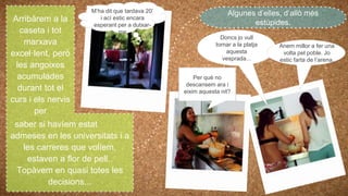 Arribàrem a la
caseta i tot
marxava
excel·lent, però
les angoixes
acumulades
durant tot el
curs i els nervis
per
saber si havíem estat
admeses en les universitats i a
les carreres que volíem,
estaven a flor de pell..
Topàvem en quasi totes les
decisions...
Algunes d’elles, d’allò més
estúpides.
M’ha dit que tardava 20’
i ací estic encara
esperant per a dutxar-
me
Doncs jo vull
tornar a la platja
aquesta
vesprada...
Anem millor a fer una
volta pel poble. Jo
estic farta de l’arena.
Per què no
descansem ara i
eixim aquesta nit?
 