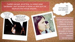 Demà tornem
a eixir, que
açò és
increïble!!
Cedíem perquè, en el fons, no volíem estar
barallades, però tornàvem a trobar un altre punt de
desacord dos minuts després...
Demà?!?! Jo vull
tornar-me ja a
dormir. No puc amb
la meua ànima.
Començaren els mals
rotllos i els grupets
d’aliades, és a dir,
cada una estava amb
aquelles amb
les quals no topava
tant. Això sí, totes
estàvem
de mal humor.
No
m’imaginava
que estaríem
així
 