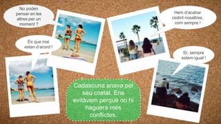 Sí, sempre
estem igual !
És que mai
estan d’acord !
Hem d’acabar
cedint nosaltres,
com sempre !
No poden
pensar en les
altres per un
moment ?
Cadascuna anava pel
seu costat. Ens
evitàvem perquè no hi
haguera més
conflictes.
 