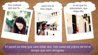 El parell de dies que vam estar així, han estat els pitjors de tot el
temps que som amigues.
Em molesta
açò que fa...
...però tinc el
meu orgull...
... si vol que ho
solucionem, que
vinga ella.
 