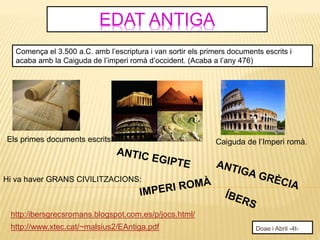 EDAT ANTIGA
Doae i Abril -4t-http://www.xtec.cat/~malsius2/EAntiga.pdf
http:/ibersgrecsromans.blogspot.com.es/p/jocs.html/
Comença el 3.500 a.C. amb l’escriptura i van sortir els primers documents escrits i
acaba amb la Caiguda de l’imperi romà d’occident. (Acaba a l’any 476)
Caiguda de l’Imperi romà.Els primes documents escrits.
Hi va haver GRANS CIVILITZACIONS:
 