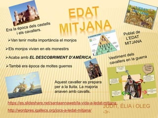 JUDIT, ÈLIA i OLEG
-3r-
https://es.slideshare.net/santaannaweb/la-vida-a-ledat-mitjana
http://wordpres.igallecs.org/jocs-a-ledat-mitjana/
Van tenir molta importància el monjos
Els monjos vivien en els monestirs
Acaba amb EL DESCOBRIMENT D’AMÈRICA.
També era època de moltes guerres
Aquest cavaller es prepara
per a la lluita. La majoria
anaven amb cavalls.
 