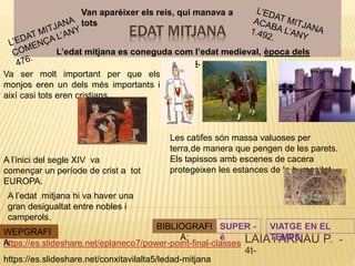 EDAT MITJANA
LAIA i ARNAU P. -
4t-
https://es.slideshare.net/eplaneco7/power-point-final-classes
Va ser molt important per que els
monjos eren un dels més importants i
així casi tots eren cristians.
https://es.slideshare.net/conxitavilalta5/ledad-mitjana
WEPGRAFI
A
L’edat mitjana es coneguda com l’edat medieval, època dels
castells.
BIBLIOGRAFI
A:
SUPER -
é
A l’inici del segle XIV va
començar un període de crist a tot
EUROPA.
VIATGE EN EL
TEMPS
Les catifes són massa valuoses per
terra,de manera que pengen de les parets.
Els tapissos amb escenes de cacera
protegeixen les estances de la humanitat.
Van aparèixer els reis, qui manava a
tots
A l’edat mitjana hi va haver una
gran desigualtat entre nobles i
camperols.
 