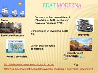 EDAT MODERNA
https://es.slideshare.net/lacovadelacova/ledat-moderna-p-point?next_slideshow=1
Santa
Maria,Perla,Nena.
http://webquestedatmoderna.blogspot.com.es/
ImpremtaRevolució Francesa
Comença amb el descobriment
d’Amèrica al 1492 i acaba amb
Revolció Francesa 1789 .
L’impremta es va inventar al segle
XV.
Descobriment
d’Amèrica.
Es van crear les rutes
comercials.
Rutes Comercials.
 