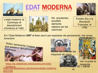EDAT MODERNA
Isaac i Jana -
4t-
https://es.slideshare.net/standreu/ledat-moderna-
8023786
https://es.slideshare.net/standreu/art-edat-
moderna
L’edat moderna va
Començar al
descobriment
d’América el 1492.
S’estén fins a la
Revolució
Francesa, el
1789.
En l' Edat Moderna l‘ART el feien servir per expressar els pensaments i les seves
emocions
Els arquitectes
escollien
elements
clàssics per les
columnes
Van inventar la
impremta.
També van inventar les
màquines de vapor.
 