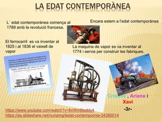 LA EDAT CONTEMPORÀNEA
Cristina , Ariana i
Xavi
-3r-
https://es.slideshare.net/nuriamg/ledat-contempornia-34385014
https://www.youtube.com/watch?v=6nWm8sobly4
L´ edat contemporànea comença al
1789 amb la revolució francesa.
El ferrocarril es va inventar al
1825 i al 1836 el vaixell de
vapor
Encara estem a l’edat contemporànea
La maquina de vapor es va inventar al
1774 i servia per construir les fabriques.
 