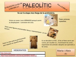 PALEOLÍTIC
Maria i Aleix
-4t-
https://www.slideshare.net/aroki/la-prehistria-18454769
http://www.ceip-
diputacio.com/treballs/PREHISTORIA/pagina16.htm
Es va descobrir el FOC . El foc el feien servir per
cuinar, per escalfar-se , il·luminaven les coves ,
espantaven els animals i després van aprendre a
fer eines.
WEBGRAFIES
Va ser la etapa mes llarga de la prehistòria.
Vivien en coves i eren NÒMADES perquè sovint
es desplaçaven i canviaven de cova.
Feien pintures
rupestres.
 