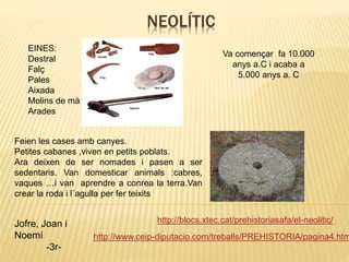 NEOLÍTIC
http://blocs.xtec.cat/prehistoriasafa/el-neolitic/
http://www.ceip-diputacio.com/treballs/PREHISTORIA/pagina4.htm
Jofre, Joan i
Noemí
-3r-
EINES:
Destral
Falç
Pales
Aixada
Molins de mà
Arades
Va començar fa 10.000
anys a.C i acaba a
5.000 anys a. C
Feien les cases amb canyes.
Petites cabanes ,viven en petits poblats.
Ara deixen de ser nomades i pasen a ser
sedentaris. Van domesticar animals :cabres,
vaques …i van aprendre a conrea la terra.Van
crear la roda i l`agulla per fer teixits
 
