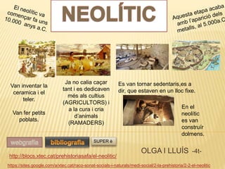 OLGA I LLUÍS -4t-
https://sites.google.com/a/xtec.cat/raco-sonat-socials-i-naturals/medi-social/2-la-prehistoria/2-2-el-neolitic
http://blocs.xtec.cat/prehistoriasafa/el-neolitic/
SUPER è
Es van tornar sedentaris,es a
dir, que estaven en un lloc fixe.
Van inventar la
ceramica i el
teler.
Van fer petits
poblats.
Ja no calia caçar
tant i es dedicaven
més als cultius
(AGRICULTORS) i
a la cura i cria
d’animals
(RAMADERS)
En el
neolític
es van
construïr
dolmens.
 