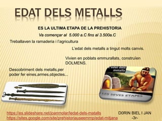 EDAT DELS METALLS
D0RIN BIEL I JAN
-3r-
https://es.slideshare.net/joanmolar/ledat-dels-matalls
https://sites.google.com/site/prehistoriauseemmp/edat-mitjana
ES LA ULTIMA ETAPA DE LA PREHISTORIA
L’edat dels metalls a tingut molts canvis.
Va començar al 5.000 a.C fins al 3.500a.C
Treballaven la ramaderia i l’agricultura
Descobriment dels metalls,per
poder fer eines,armes,objectes...
Vivien en poblats emmurallats, construïen
DOLMENS.
 