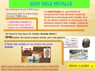 EDAT DELS METALLS
XÈNIA I LAURA -4t-https://www.slideshare.net/aroki/la-prehistria-18454769
Començar amb la metal·lúrgia.
Va haver-hi tres tipus de metalls: bronze ,ferro i
coure.Es fabricaben les seves propies armes, per a les guerres.
La metal·lúrgia es, que estudia el
comportament dels elements metàl·lics.
També és la tecnologia dels metalls; és a
dir, la manera d'aplicar la ciència per a la
utilització pràctica dels metalls, incloent la
seva extracció, transformació i elaboració.
L'edat dels metalls és
una de les dues grans
etapes de la Prehistòria
Va començar fa uns 6.000 anys.
Va durar 1300 anys.
A l'Edat dels metalls es van produir tres grans
invents:
https://sites.google.com/site/prehistoriauseemmp/edat-
 