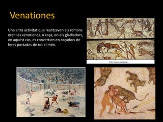 VenationesUna altraactivitat que realitzavenelsromans eren les venationes, o caça, onelsgladiadors, en aquest cas, es convertien en caçadors de feresportades de tot el món.