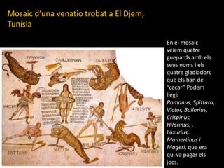 Mosaicd’unavenatiotrobat a El Djem, TunísiaEn el mosaicveiemquatreguepardsambelsseusnoms i elsquatregladiadors que els han de “caçar” PodemllegirRomanus, Spittara, Victor, Bullarius, Crispinus, Hilarinus, , Luxurius, Mamertinus i Mageri, que era qui va pagar elsjocs.