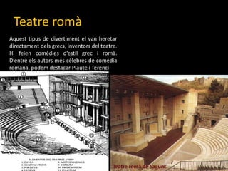TeatreromàAquesttipus de divertiment el van heretardirectamentdelsgrecs, inventors del teatre. Hifeiencomèdiesd’estilgrec i romà. D’entreelsautorsméscèlebres de comèdia romana, podem destacar Plaute i TerenciTeatreromà de Sagunt