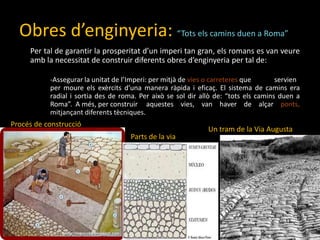 Obres d’enginyeria:“Totselscaminsduen a Roma”Per tal de garantir la prosperitatd’unimperi tan gran, elsromans es van veureamb la necessitat de construir diferents obres d’enginyeria per tal de:	-Assegurar la unitat de l’Imperi: per mitjà de vies o carreteresque 	servien 	per moureelsexèrcitsd’una manera ràpida i eficaç. El sistema de camins era 	radial i sortia des de roma. Per això se sol dirallò de: “totselscaminsduen a 	Roma”.  A més, per construir 	aquestesvies, van haver de alçarponts, 	mitjançantdiferentstècniques.Procés de construccióUn tram de la Via AugustaParts de la via